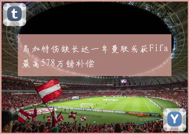 乌加特伤缺长达一年曼联或获Fifa最高578万镑补偿