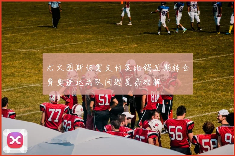 尤文图斯仍需支付莱比锡五期转会费奥蓬达离队问题复杂难解