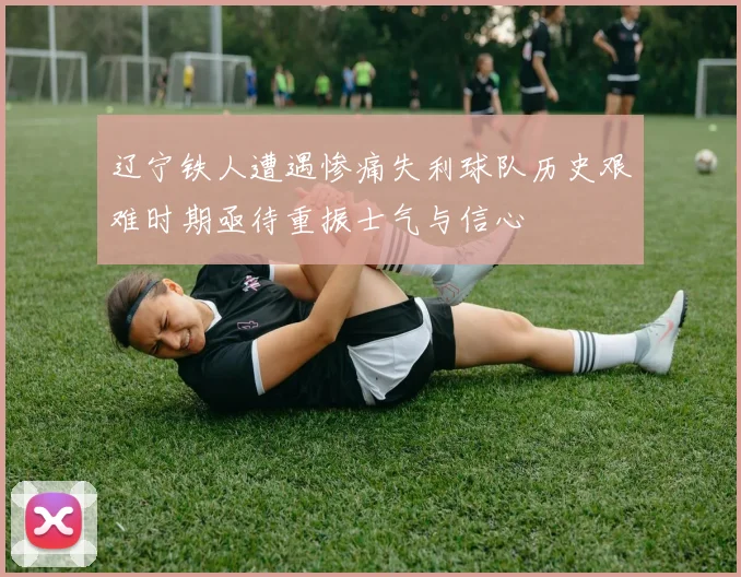 辽宁铁人遭遇惨痛失利球队历史艰难时期亟待重振士气与信心