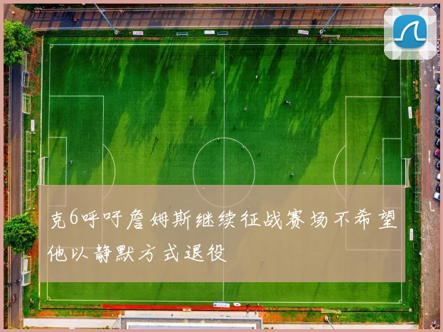克6呼吁詹姆斯继续征战赛场不希望他以静默方式退役