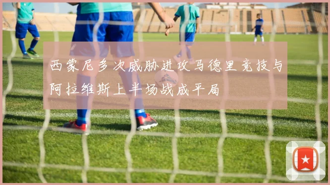 西蒙尼多次威胁进攻马德里竞技与阿拉维斯上半场战成平局