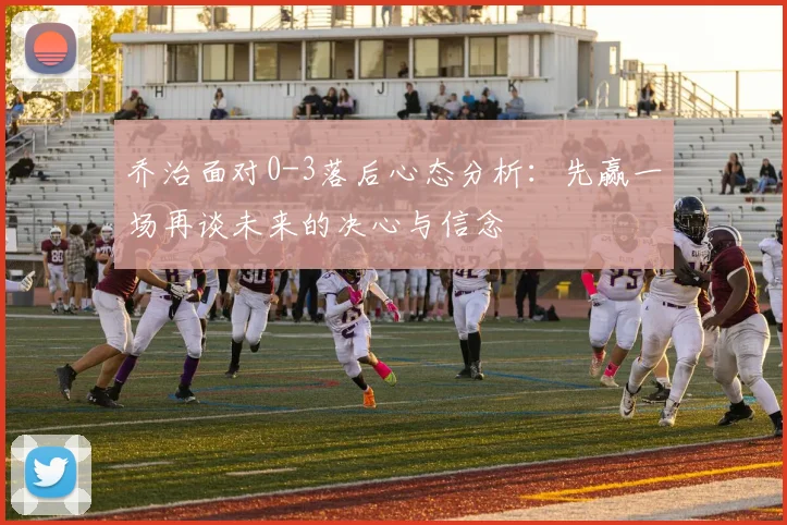 乔治面对0-3落后心态分析：先赢一场再谈未来的决心与信念