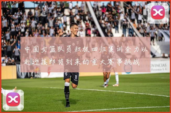 中国女篮队员积极回归集训全力以赴迎接即将到来的重大赛事挑战