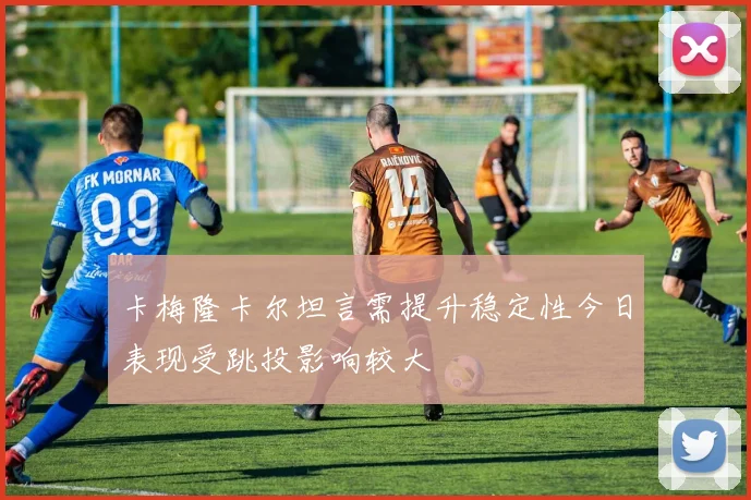 卡梅隆卡尔坦言需提升稳定性今日表现受跳投影响较大