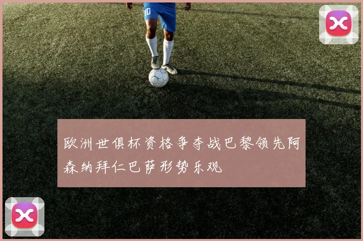 欧洲世俱杯资格争夺战巴黎领先阿森纳拜仁巴萨形势乐观