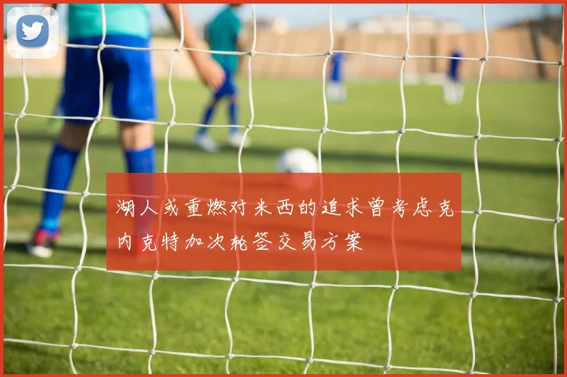 湖人或重燃对米西的追求曾考虑克内克特加次轮签交易方案