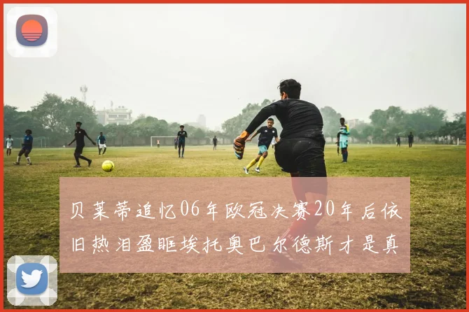 贝莱蒂追忆06年欧冠决赛20年后依旧热泪盈眶埃托奥巴尔德斯才是真正的英雄