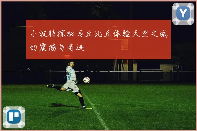 小波特探秘马丘比丘体验天空之城的震撼与奇迹