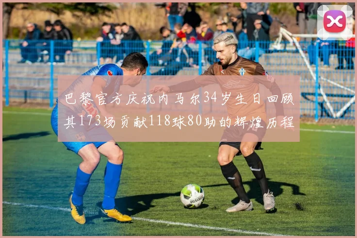 巴黎官方庆祝内马尔34岁生日回顾其173场贡献118球80助的辉煌历程